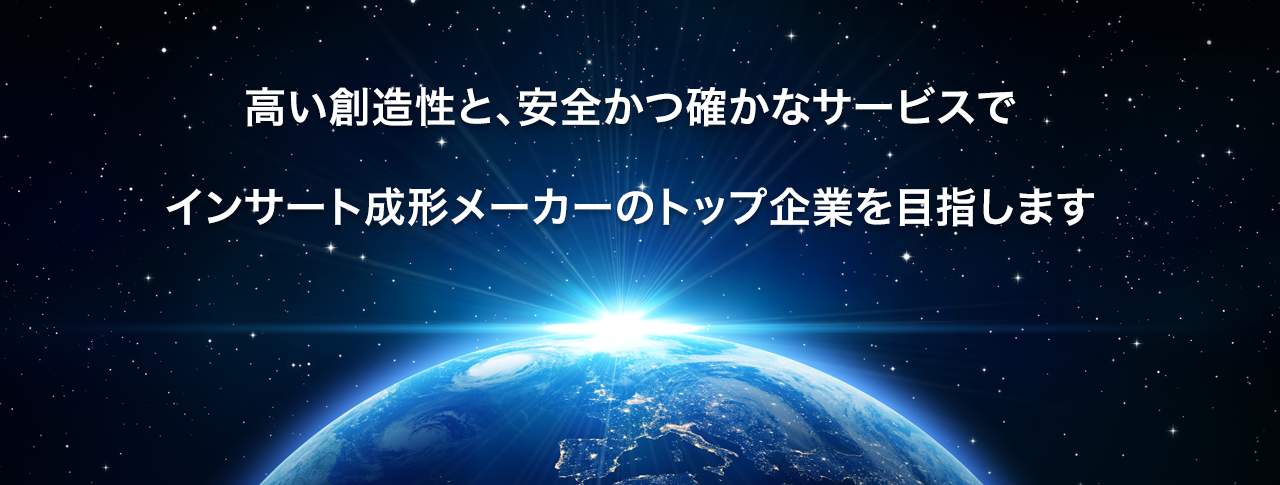 「高い」創造性と「安全かつ確か」なサービスでインサート成形メーカーのトップ企業を目指します。